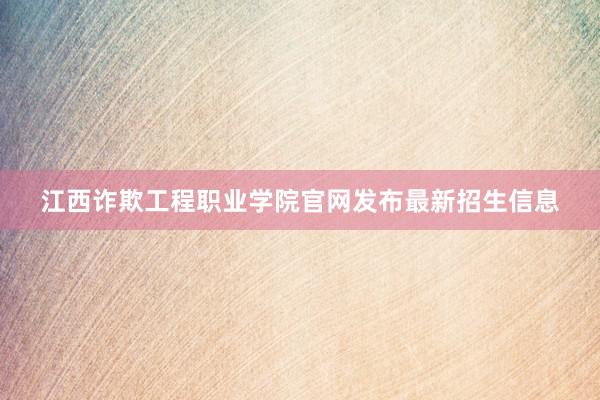 江西诈欺工程职业学院官网发布最新招生信息